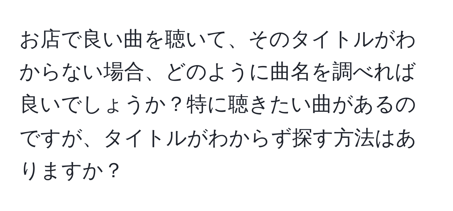 お店で良い曲を聴いて、そのタイトルがわからない場合、どのように曲名を調べれば良いでしょうか？特に聴きたい曲があるのですが、タイトルがわからず探す方法はありますか？