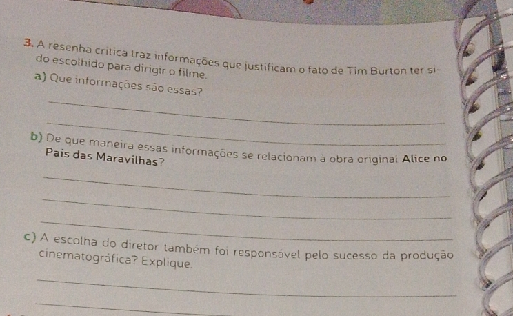 A resenha crítica traz informações que justificam o fato de Tim Burton ter si- 
do escolhido para dirigir o filme. 
_ 
a) Que informações são essas? 
_ 
b) De que maneira essas informações se relacionam à obra original Alice no 
Pais das Maravilhas? 
_ 
_ 
_ 
c) A escolha do diretor também foi responsável pelo sucesso da produção 
cinematográfica? Explique. 
_ 
_