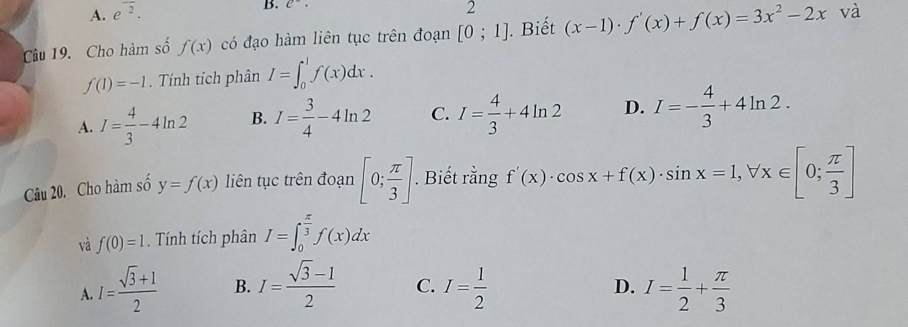 A. e^(overline 2). 
B. C^-. 
2
Câu 19. Cho hàm số f(x) có đạo hàm liên tục trên đoạn [0;1]. Biết (x-1)· f'(x)+f(x)=3x^2-2x và
f(1)=-1. Tính tích phân I=∈t _0^(1f(x)dx.
B. I=frac 3)4-4ln 2
C.
A. I= 4/3 -4ln 2 I= 4/3 +4ln 2
D. I=- 4/3 +4ln 2. 
Câu 20. Cho hàm số y=f(x) l iên tục trên đoạn [0; π /3 ]. Biết rằng f'(x)· cos x+f(x)· sin x=1, forall x∈ [0; π /3 ]
và f(0)=1. Tính tích phân I=∈t _0^((frac π)3)f(x)dx
B. I= (sqrt(3)-1)/2 
C.
A. I= (sqrt(3)+1)/2  I= 1/2  D. I= 1/2 + π /3 