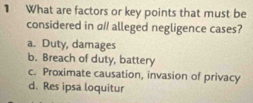 What are factors or key points that must be
considered in a// alleged negligence cases?
a. Duty, damages
b. Breach of duty, battery
c. Proximate causation, invasion of privacy
d. Res ipsa loquitur