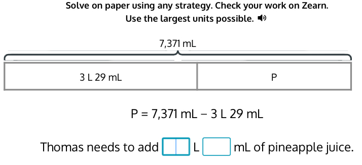 Solve on paper using any strategy. Check your work on Zearn. 
Use the largest units possible.
P=7,371mL-3L29mL
Thomas needs to add □ L□ mL of pineapple juice.