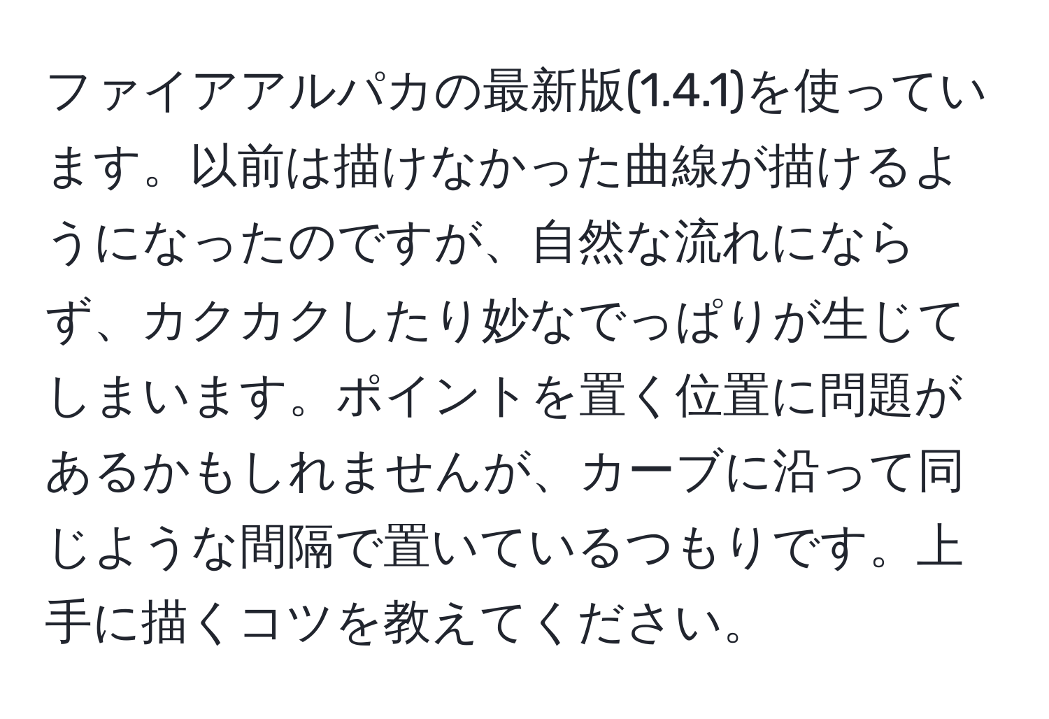 ファイアアルパカの最新版(1.4.1)を使っています。以前は描けなかった曲線が描けるようになったのですが、自然な流れにならず、カクカクしたり妙なでっぱりが生じてしまいます。ポイントを置く位置に問題があるかもしれませんが、カーブに沿って同じような間隔で置いているつもりです。上手に描くコツを教えてください。