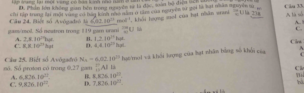 tập trung lại một vung có bản kinh nho năm ở tam
D. Phần lớn không gian bên trong nguyên tử là đặc, toàn bộ điện tích gua
chi tập trung lại một vùng có bán kính nhỏ nằm ở tâm của nguyên tử gọi là hạt nhân nguyên tử. r Câu 33,
Câu 24. Biết số Avôgađrô là 6,02.10^(23)mol^(-1) , khối lượng mol của hạt nhân urani beginarrayr 238 92endarray U là 238 A là số
A. 8
gam/mol. Số neutron trong 119 gam urani _(92)^(238)U là
C.
A. 2, 8.10^(25)hat. B. 1, 2.10^(25)ha t. Câu
C. 8, 8.10^(25)hat D. 4, 4.10^(25)ha
Câu 25. Biết số Avôgađrô N_A=6,02.10^(23) hạt/mol và khối lượng của hạt nhân bằng số khối của
A
C
nó. Số proton có trong 0,27 gam _(13)^(27)Al là Câ
A. 6,826.10^(22). B. 8,826.10^(22). 
Bi
C. 9,826.10^(22). D. 7,826.10^(22). 
bǎ