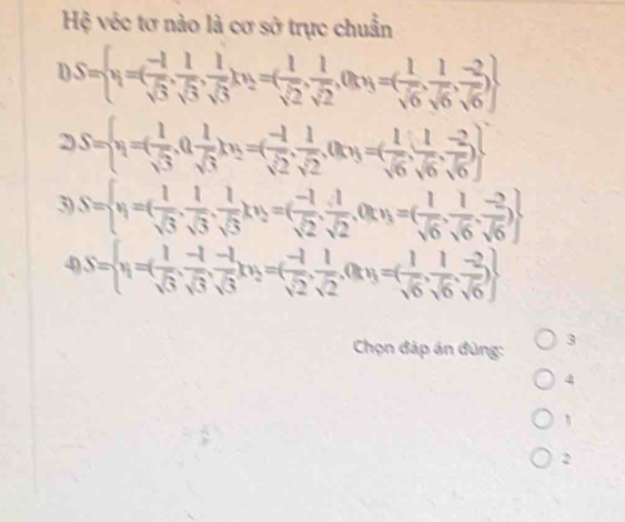 Hệ véc tơ nào là cơ sở trực chuẩn
S= y=( (-1)/sqrt(3) , 1/sqrt(3) , 1/sqrt(3) )(3=( 1/sqrt(2) , 1/sqrt(2) , 0ty=( 1/sqrt(6) , 1/sqrt(6) , (-2)/sqrt(6) )
2S= x_1=( 1/sqrt(3) ,0, 1/sqrt(3) )(y_2=( (-1)/sqrt(2) , 1/sqrt(2) ,0)y=( 1/sqrt(6) , 1/sqrt(6) , (-2)/sqrt(6) )
3) S= x_1=( 1/sqrt(3) , 1/sqrt(3) , 1/sqrt(3) x_2=( (-1)/sqrt(2) , 1/sqrt(2) , 0ty=1=( 1/sqrt(6) , 1/sqrt(6) , (-2)/sqrt(6) )
4) S= x_1=( 1/sqrt(3) , (-1)/sqrt(3) , (-1)/sqrt(3) )(y_2=( (-1)/sqrt(2) , 1/sqrt(2) , 0ty=( 1/sqrt(6) , 1/sqrt(6) , (-2)/sqrt(6) )
Chọn đáp án đùng: 3 
4 
η 
2