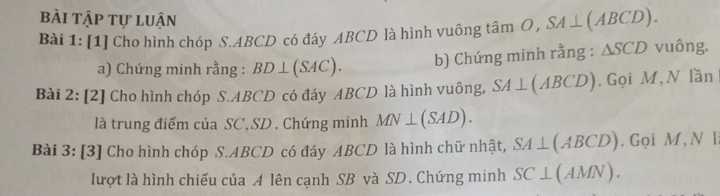 bài tập tự luận 
Bài 1: [1] Cho hình chóp S. ABCD có đáy ABCD là hình vuông that am O SA⊥ (ABCD). 
a) Chứng minh rằng : BD⊥ (SAC). 
b) Chứng minh rằng : △ SCD vuông. 
Bài 2: [2] Cho hình chóp S. ABCD có đáy ABCD là hình vuông, SA⊥ (ABCD). Gọi M, N lần 
là trung điểm của SC, SD. Chứng minh MN⊥ (SAD). 
Bài 3: [3] Cho hình chóp S. ABCD có đáy ABCD là hình chữ nhật, SA⊥ (ABCD). Gọi M, N l 
lượt là hình chiếu của A lên cạnh SB và SD. Chứng minh SC⊥ (AMN).