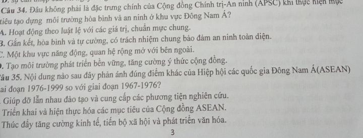 Đâu không phải là đặc trưng chính của Cộng đồng Chính trị-An ninh (APSC) khi thực hiện mục
tiêu tạo dựng môi trường hòa bình và an ninh ở khu vực Đông Nam Á?
A. Hoạt động theo luật lệ với các giá trị, chuẩn mực chung.
B. Gắn kết, hòa bình và tự cường, có trách nhiệm chung bảo đảm an ninh toàn diện.
C. Một khu vực năng động, quan hệ rộng mở với bên ngoài.
D. Tạo môi trường phát triển bền vững, tăng cường ý thức cộng đồng.
3âu 35. Nội dung nào sau đây phản ánh đúng điểm khác của Hiệp hội các quốc gia Đông Nam Á(ASEAN)
ai đoạn 1976-1999 so với giai đoạn 1967-1976?
Giúp đỡ lẫn nhau đào tạo và cung cấp các phương tiện nghiên cứu.
Triển khai và hiện thực hóa các mục tiêu của Cộng đồng ASEAN.
Thúc đầy tăng cường kinh tế, tiến bộ xã hội và phát triển văn hóa.
3