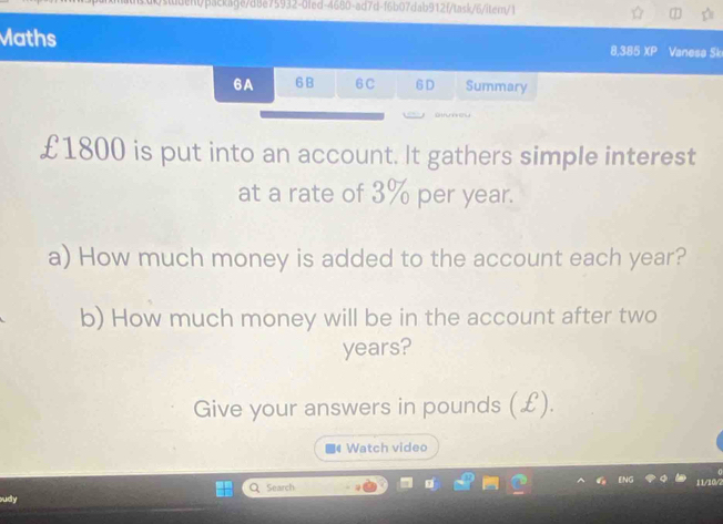 £1800 is put into an account. It gathers simple interest 
at a rate of 3% per year. 
a) How much money is added to the account each year? 
b) How much money will be in the account after two
years? 
Give your answers in pounds (£). 
Watch video 
Q Search 11/10/2 
sudy