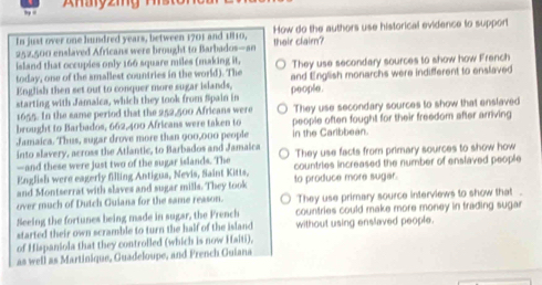 Aharyzing
In just over one hundred years, between 1701 and 1810, thair clair? How do the authors use historical evidence to support
252,500 enslaved Africans were brought to Barbados—an
island that occupies only 166 square miles (making it,
today, one of the amallest countries in the world). The They use secondary sources to show how French
English then set out to conquer more sugar islands, and English monarchs were indifferent to enslaved
starting with Jamaica, which they took from Spain in poople.
1655. In the same period that the 252,500 Africans were
brought to Barbados, 662,400 Africans were taken to They use secondary sources to show that enslaved
Jamaica. Thus, sugar drove more than 900,000 people people often fought for their freedom after arriving
in the Caribbean.
into slavery, across the Atlantic, to Barbados and Jamaica They use facts from primary sources to show how
—and these were just two of the sugar islands. The
English were eagerly filling Antigua, Nevis, Saint Kitts, countries increased the number of enslaved people
and Montserrat with slaves and sugar mills. They took to produce more sugar.
over much of Dutch Guiana for the same reason. They use primary source interviews to show that .
Seeing the fortunes being made in sugar, the French countries could make more money in trading suga 
started their own scramble to turn the half of the island without using enslaved people.
of Hispaniola that they controlled (which is now Haiti),
as well as Martinique, Guadeloupe, and French Guiana