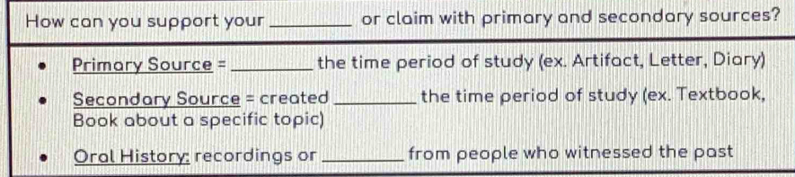 How can you support your _or claim with primary and secondary sources? 
Primary Source = _the time period of study (ex. Artifact, Letter, Diary) 
Secondary Source = created _the time period of study (ex. Textbook, 
Book about a specific topic) 
Oral History: recordings or _from people who witnessed the past