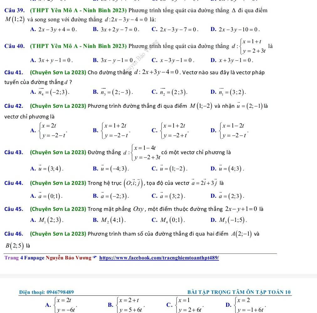(THPT Yên Mô A - Ninh Bình 2023) Phương trình tổng quát của đường thắng △ di qua điểm
M(1;2) và song song với đường thắng d:2x-3y-4=0 là:
A. 2x-3y+4=0. B. 3x+2y-7=0. C. 2x-3y-7=0. D. 2x-3y-10=0.
Câu 40. (THPT Yên Mô A - Ninh Bình 2023) Phương trình tổng quát của đường thăng d:beginarrayl x=1+t y=2+3tendarray. là
A. 3x+y-1=0. B. 3x-y-1=0 C. x-3y-1=0. D. x+3y-1=0.
Câu 41. (Chuyên Sơn La 2023) Cho đường thẳng d:2x+3y-4=0. Vectơ nào sau đây là vectơ pháp
tuyến của đường thẳng d ?
A. vector n_4=(-2;3). B. overline n_3=(2;-3). C. overline n_2=(2;3). D. vector n_1=(3;2).
Câu 42. (Chuyên Sơn La 2023) Phương trình đường thẳng đi qua điểm M(1;-2) và nhận vector u=(2;-1) là
vectơ chỉ phương là
A. beginarrayl x=2t y=-2-tendarray. . B. beginarrayl x=1+2t y=-2-tendarray. . C. beginarrayl x=1+2t y=-2+tendarray. . D. beginarrayl x=1-2t y=-2-tendarray. .
Câu 43. (Chuyên Sơn La 2023) Đường thẳng d : beginarrayl x=1-4t y=-2+3tendarray. có một vectơ chỉ phương là
A. vector u=(3;4). B. vector u=(-4;3). C. vector u=(1;-2). D. vector u=(4;3).
Câu 44. (Chuyên Sơn La 2023) Trong hệ trục (O;vector i;vector j) , tọa độ của vectơ vector a=2vector i+3vector j là
A. vector a=(0;1). B. vector a=(-2;3). C. vector a=(3;2). D. vector a=(2;3).
Câu 45. (Chuyên Sơn La 2023) Trong mặt phẳng Oxy, một điểm thuộc đường thẳ ng2x-y+1=0 là
A. M_1(2;3). B. M_2(4;1). C. M_4(0;1). D. M_3(-1;5).
Câu 46. (Chuyên Sơn La 2023) Phương trình tham số của đường thẳng đi qua hai điểm A(2;-1) và
B(2;5) là
Trang 4 Fanpage Nguyễn Bảo Vương  https://www.facebook.com/tracnghiemtoanthpt489/
Điện thoại: 0946798489 bài tập trọng tâm ôn tập toán 10
A. beginarrayl x=2t y=-6tendarray. . B. beginarrayl x=2+t y=5+6tendarray. . C. beginarrayl x=1 y=2+6tendarray. . D. beginarrayl x=2 y=-1+6tendarray. .