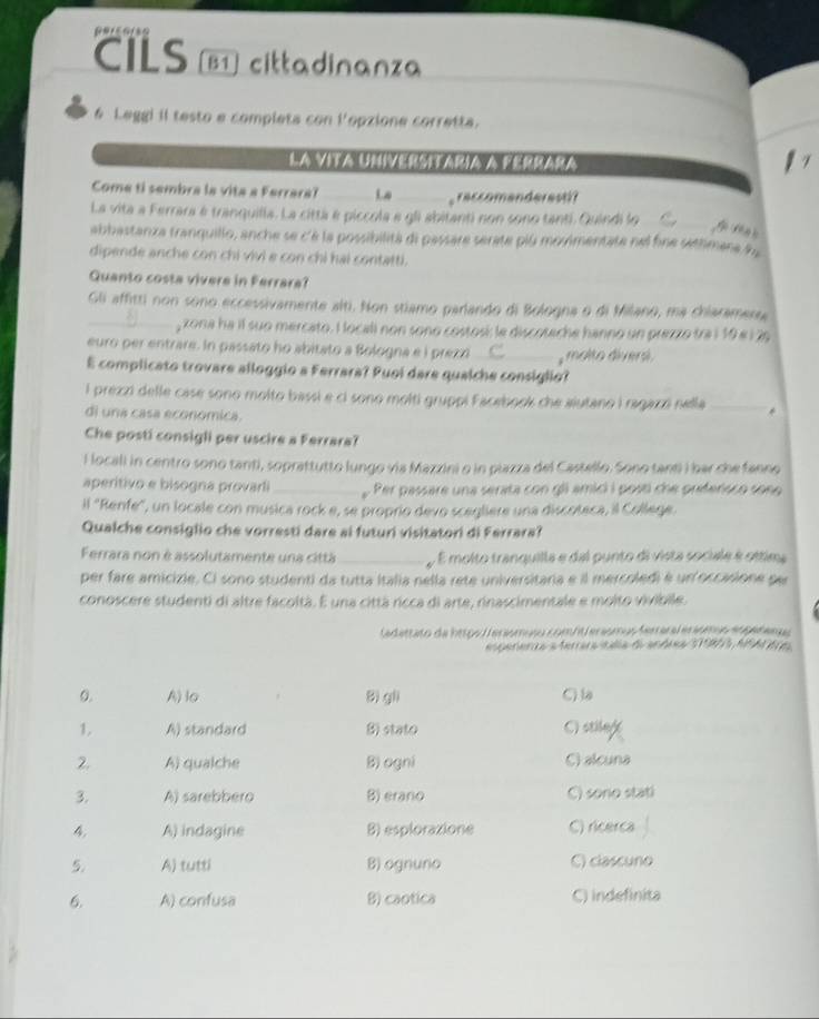 CILS [B1] cittadinanza
6 Leggi il testo e completa con l'opzione corretta.
La vita Uníversiaria a Fernara
Come ti sembra la vita a Ferrara? __raccomanderesti?
La vita a Ferrara é tranquilla. La cittá é piccola e gli abitanti non sono tanti. Quindi lo_
abbastanza tranquillo, anche se c'è la possibilità di passare serate piú movimentate nel fine séttimene d
dipende anche con chi vivi e con chỉ hai contatti.
Quanto costa vivere in Ferrara?
Gli affitti non sono eccessivamente alti. Non stiamo parlando di Bologna o di Milano, ma chiaramersa
_, zona ha il suo mercato. I locali non sono costosí: le discoteche hanno un prezzo tra i 10 e i 26
euro per entrare. In passato ho abitato a Bologna e i prezo C , molto diversi.
E complicato trovare alloggio a Ferrara? Puoí dare qualche consiglio?
l prezzi delle case sono molto bassi e ci sono molti gruppi Facebook che aiutano i ragazzó nella _*
di una casa economica.
Che posti consigli per uscire a Ferrara?
l locali in centro sono tanti, soprattutto lungo via Mazzini o in plazza del Castello. Sono tanti i bar che fanno
aperitivo e bisogna provarli _ Per passare una serata con gli amici i posti che preferisco sone 
il 'Renfe", un locale con musica rock e, se proprio devo scegliere una discoteca, il College.
Qualche consiglio che vorresti dare ai futuri visitatori di Ferrara?
Ferrara non è assolutamente una città_  É molto tranquilla e dal punto di vista sociale é ottima
per fare amicizie. Ci sono studenti da tutta Italia nella rete universitaria e il mercoledi é un occasione per
conoscere studenti di altre facoltà. E una cittá ricca di arte, rinascimentale e molto vivibile.
adettato de htoo  eniómuso combt eriómo Arara esíóm a dn  r a a
esperería a teraratalía d andes S190, A9A 6e
0. A) lo Bi gli C) la
1. A) standard B) stato C) stilage
2. A) qualche B) ogni C) alcuna
3. A) sarebbero B) erano C) sono stati
4, A) indagine B) esplorazione C) ricerca
5. A) tutti B) ognuno C) clascuno
6. A) confusa B) caotica C) indefinita