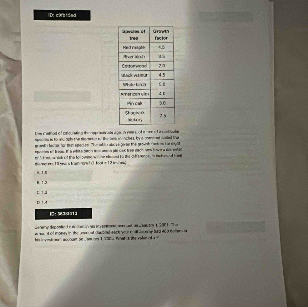 ID: c9fb15ad
One method of calculating the approximate age, in years, of a tree of a particular
species is to multiply the diameter of the tree, in inches, by a constant called the
growth factor for that species. The table above gives the growth factors for eight
species of trees. If a white birch tree and a pin oak tree each now have a diameter
of 1 foot, which of the following will be closest to the difference, in inches, of their
diameters 10 years from now? (1 foot =12 inches)
A. 1.0
B. 1.2
C. 1,3
D. 1.4
ID: 3638f413
Jeremy deposited x dollars in his investment account on January 1, 2001 The
amount of money in the account doubled each year until Jeremy had 480 dollars in
his investment account on January 1, 2005. What is the value of x ?