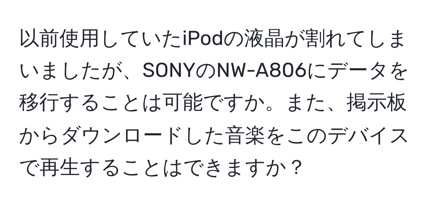 以前使用していたiPodの液晶が割れてしまいましたが、SONYのNW-A806にデータを移行することは可能ですか。また、掲示板からダウンロードした音楽をこのデバイスで再生することはできますか？