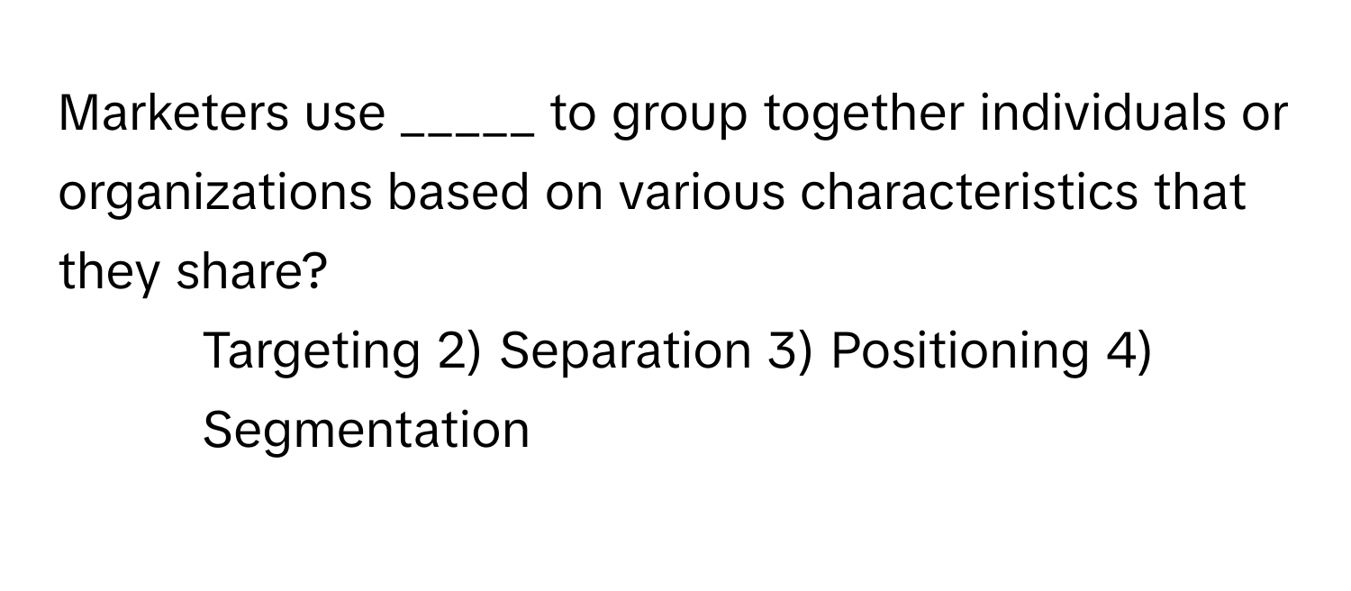 Marketers use _____ to group together individuals or organizations based on various characteristics that they share?

1) Targeting 2) Separation 3) Positioning 4) Segmentation