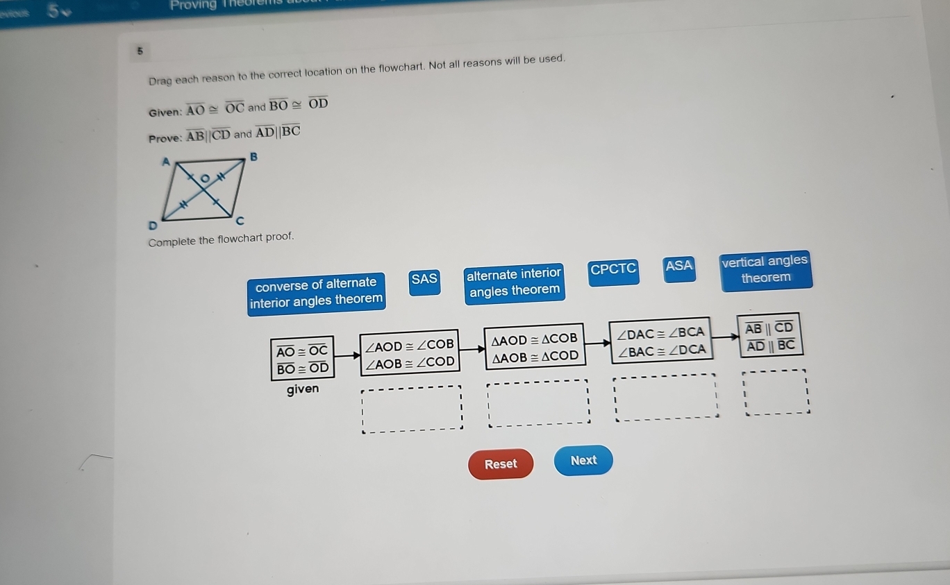 evious Proving The
5
Drag each reason to the correct location on the flowchart. Not all reasons will be used.
Given: overline AO≌ overline OC and overline BO≌ overline OD
Prove: overline AB||overline CD and overline AD||overline BC
Complete the flowchart proof.
converse of alternate SAS alternate interior CPCTC ASA vertical angles
theorem
interior angles theorem angles theorem
overline AO≌ overline OC ∠ AOD≌ ∠ COB △ AOD≌ △ COB ∠ DAC≌ ∠ BCA frac overline AB||overline CD overline AD||overline BCendarray 
overline BO≌ overline OD ∠ AOB≌ ∠ COD △ AOB≌ △ COD ∠ BAC≌ ∠ DCA
given
Reset Next
