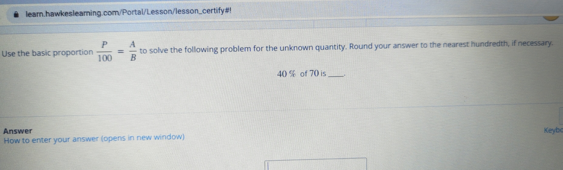 learn.hawkeslearning.com/Portal/Lesson/lesson_certify#! 
Use the basic proportion  P/100 = A/B  to solve the following problem for the unknown quantity. Round your answer to the nearest hundredth, if necessary.
40 % of 70 is_ 
Answer Keybo 
How to enter your answer (opens in new window)