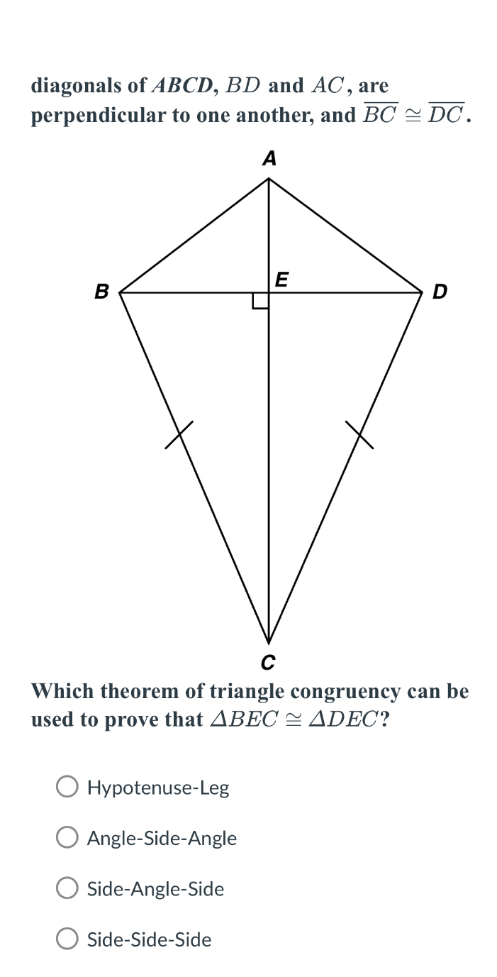 diagonals of ABCD, BD and AC, are
perpendicular to one another, and overline BC≌ overline DC. 
Which theorem of triangle congruency can be
used to prove that △ BEC≌ △ DEC ?
Hypotenuse-Leg
Angle-Side-Angle
Side-Angle-Side
Side-Side-Side