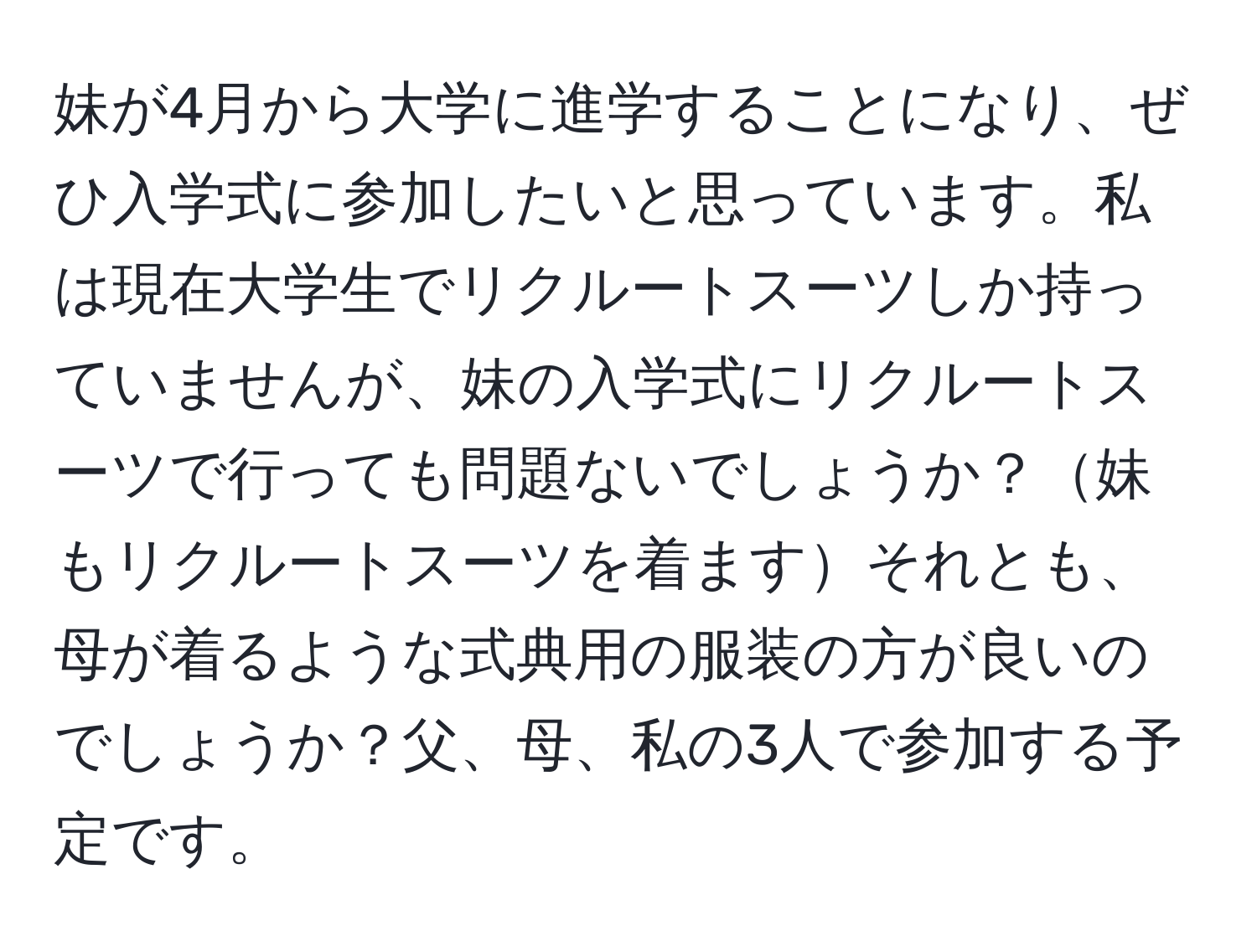 妹が4月から大学に進学することになり、ぜひ入学式に参加したいと思っています。私は現在大学生でリクルートスーツしか持っていませんが、妹の入学式にリクルートスーツで行っても問題ないでしょうか？妹もリクルートスーツを着ますそれとも、母が着るような式典用の服装の方が良いのでしょうか？父、母、私の3人で参加する予定です。