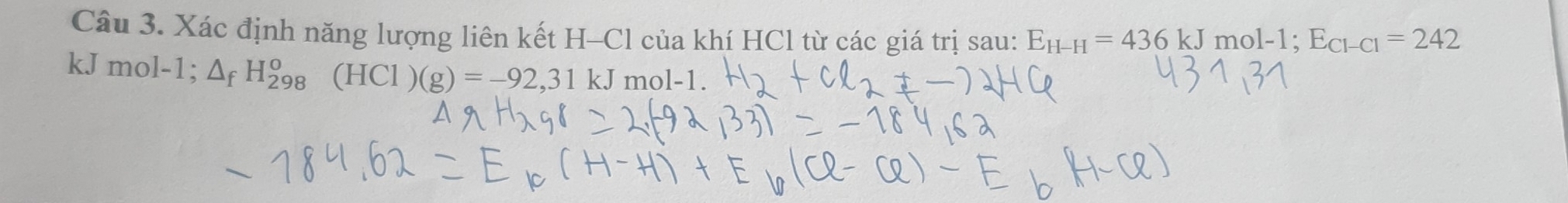 Xác định năng lượng liên kết H-Cl của khí HCl từ các giá trị sau: E_H-H=436kJmol-1; E_Cl-Cl=242
kJ mol-1; △ _fH_(298)^o(HCl)(g)=-92,31kJ mol-1.