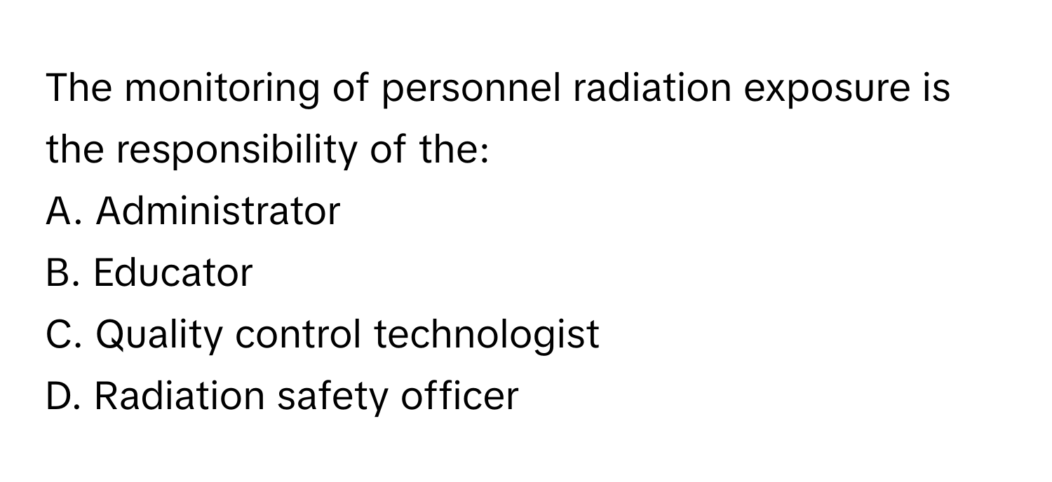 The monitoring of personnel radiation exposure is the responsibility of the:

A. Administrator 
B. Educator 
C. Quality control technologist 
D. Radiation safety officer