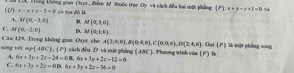 Căm 128. Trong không gian Oxyz , điểm M thuộc trục Oy và cách đều hai mặt phẳng: (P): x+y-z+1=0 và
(Q): x-y+z-5=0 có tọa độ là
A. M(0;-3;0). B. M(0;3;0).
C. M(0;-2;0).
D. M(0;1;0). 
Cầu 129. Trong không gian Oxyz cho A(2;0;0), B(0;4;0), C(0;0;6), D(2;4;6). Gọi (P) là mặt phẳng song
song với mp(ABC) 0, (P) cách đều D và mặt phẳng (ABC). Phương trình của (P) là
A. 6x+3y+2z-24=0 B. 6x+3y+2z-12=0
C. 6x+3y+2z=0 D. 6x+3y+2z-36=0