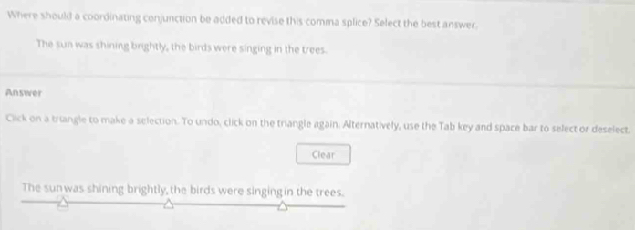 Where should a coordinating conjunction be added to revise this comma splice? Select the best answer. 
The sun was shining brightly, the birds were singing in the trees. 
Answer 
Click on a triangle to make a selection. To undo, click on the triangle again. Alternatively, use the Tab key and space bar to select or deselect. 
Clear 
The sunwas shining brightly, the birds were singingin the trees.