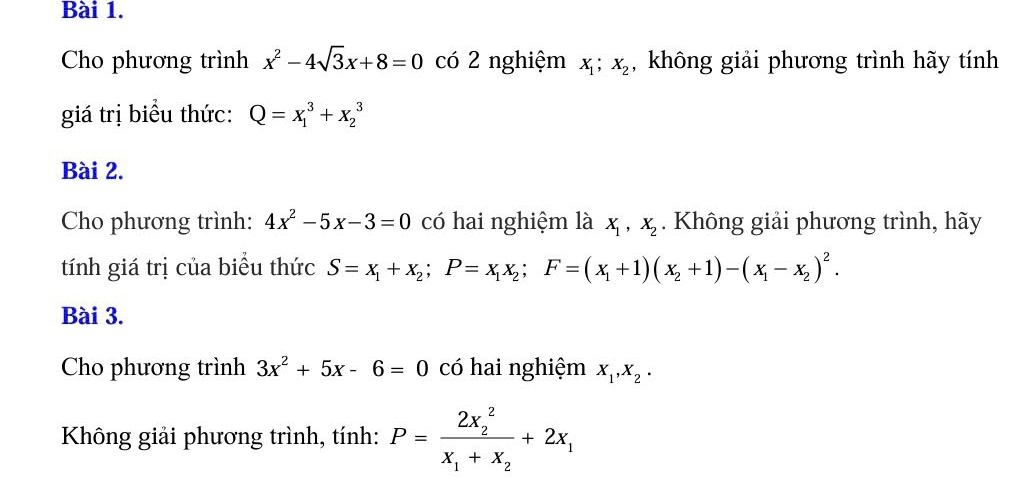 Cho phương trình x^2-4sqrt(3)x+8=0 có 2 nghiệm X_1; X_2 , không giải phương trình hãy tính 
giá trị biểu thức: Q=x_1^(3+x_2^3
Bài 2. 
Cho phương trình: 4x^2)-5x-3=0 có hai nghiệm là X_1, X_2. Không giải phương trình, hãy 
tính giá trị của biểu thức S=x_1+x_2; P=x_1x_2; F=(x_1+1)(x_2+1)-(x_1-x_2)^2. 
Bài 3. 
Cho phương trình 3x^2+5x-6=0 có hai nghiệm X_1, X_2·
Không giải phương trình, tính: P=frac (2x_2)^2x_1+x_2+2x_1