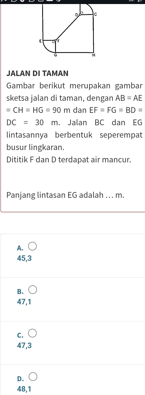 JALAN DI TAMAN
Gambar berikut merupakan gambar
sketsa jalan di taman, dengan AB=AE
=CH=HG=90m dan EF=FG=BD=
DC=30m Jalan BC dan EG
lintasannya berbentuk seperempat
busur lingkaran.
Dititik F dan D terdapat air mancur.
Panjang lintasan EG adalah ... m.
A.○
45,3
B.○
47,1
c. (
47,3
D. ○
48,1