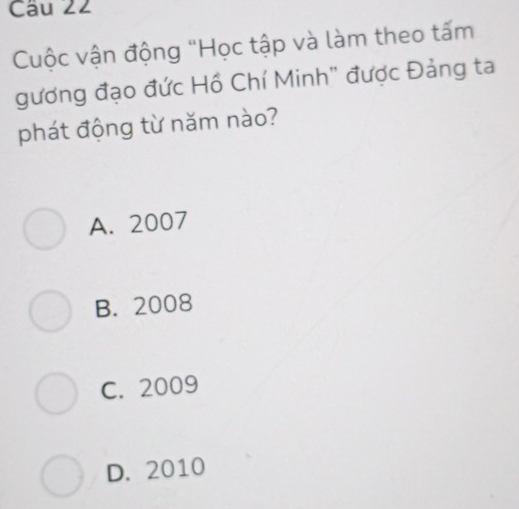 Cuộc vận động "Học tập và làm theo tấm
gương đạo đức Hồ Chí Minh" được Đảng ta
phát động từ năm nào?
A. 2007
B. 2008
C. 2009
D. 2010