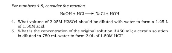 For numbers 4-5, consider the reaction
NaOH+HClto NaCl+HOH
4. What volume of 2.25M H2SO4 should be diluted with water to form a 1.25 L
of 1.50M acid. 
5. What is the concentration of the original solution if 450 mL; a certain solution 
is diluted in 750 mL water to form 2.0L of 1.50M HCl?