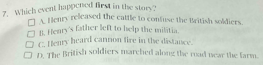 Which event happened first in the story?
A. Henry released the cattle to confuse the British soldiers.
B. Henry's father left to help the militia.
C. Henry heard cannon fire in the distance.
D. The British soldiers marched along the road near the farm.