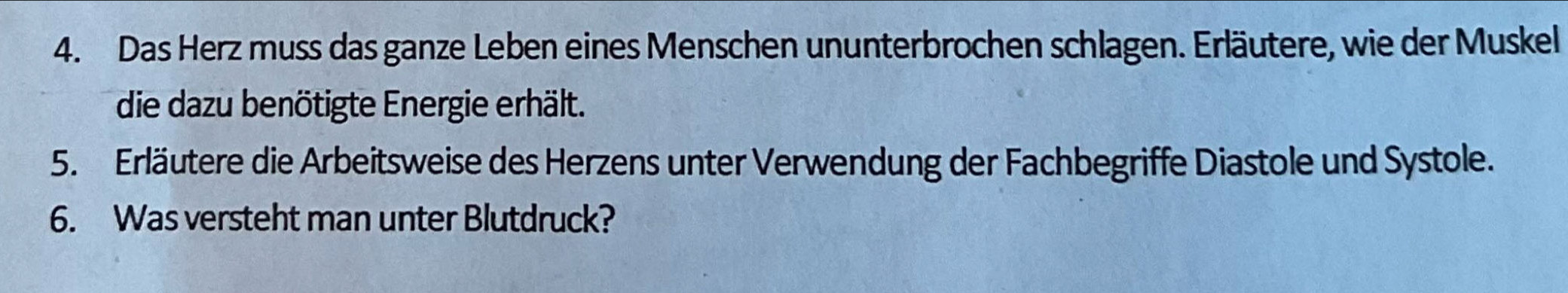 Das Herz muss das ganze Leben eines Menschen ununterbrochen schlagen. Erläutere, wie der Muskel 
die dazu benötigte Energie erhält. 
5. Erläutere die Arbeitsweise des Herzens unter Verwendung der Fachbegriffe Diastole und Systole. 
6. Was versteht man unter Blutdruck?