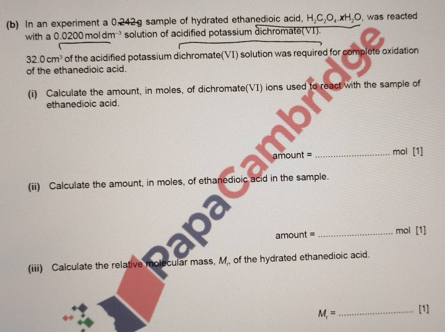 In an experiment a 0.242g sample of hydrated ethanedioic acid, H_2C_2O_4· xH_2O , was reacted 
with a ( 0.0200moldm^(-3) solution of acidified potassium dichromate(VI).
32.0cm^3 of the acidified potassium dichromate(VI) solution was required for complete oxidation 
of the ethanedioic acid. 
(i) Calculate the amount, in moles, of dichromate(VI) ions used to react with the sample of 
ethanedioic acid.
amount = _ mol [1] 
(ii) Calculate the amount, in moles, of ethanedioic acid in the sample.
amount =
_mol [1] 
(iii) Calculate the relative molecular mass, M, of the hydrated ethanedioic acid.
M_r= _ 
[1]