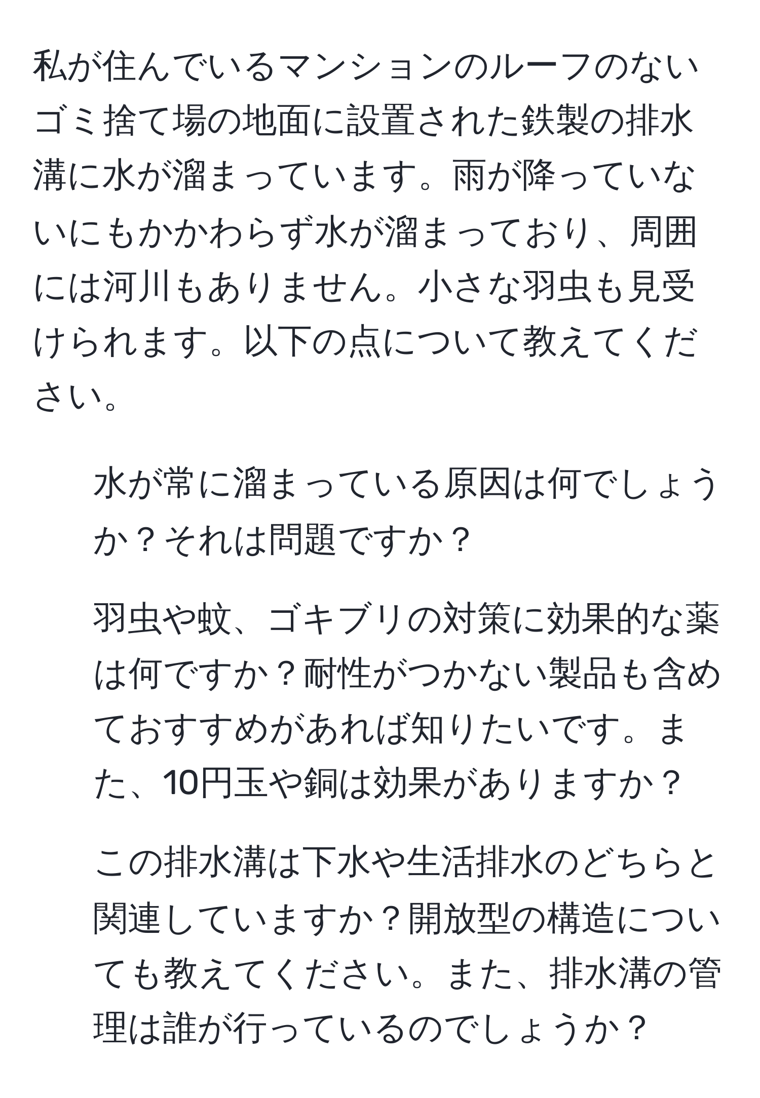 私が住んでいるマンションのルーフのないゴミ捨て場の地面に設置された鉄製の排水溝に水が溜まっています。雨が降っていないにもかかわらず水が溜まっており、周囲には河川もありません。小さな羽虫も見受けられます。以下の点について教えてください。  
1. 水が常に溜まっている原因は何でしょうか？それは問題ですか？  
2. 羽虫や蚊、ゴキブリの対策に効果的な薬は何ですか？耐性がつかない製品も含めておすすめがあれば知りたいです。また、10円玉や銅は効果がありますか？  
3. この排水溝は下水や生活排水のどちらと関連していますか？開放型の構造についても教えてください。また、排水溝の管理は誰が行っているのでしょうか？