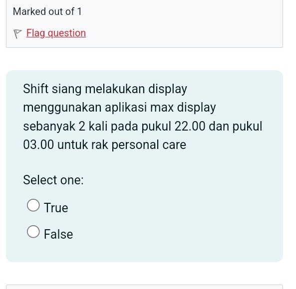 Marked out of 1
Flag question
Shift siang melakukan display
menggunakan aplikasi max display
sebanyak 2 kali pada pukul 22.00 dan pukul
03.00 untuk rak personal care
Select one:
True
False