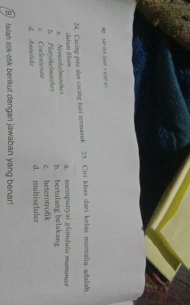 MP IPA SMP 1 KSP R1
24. Cacing pita dan cacing hati termasuk 25. Ciri khas dari kelas mamalia adalah
dalam filum .. a. mempunyai glandula mammae
a. Nemathelminthes
b. bertulang belakang
b. Platythelminthes
c. Coelenterate c. heterotrofik
d. multiseluler
d. Annelida
B Isilah titik-titik berikut dengan jawaban yang benar!