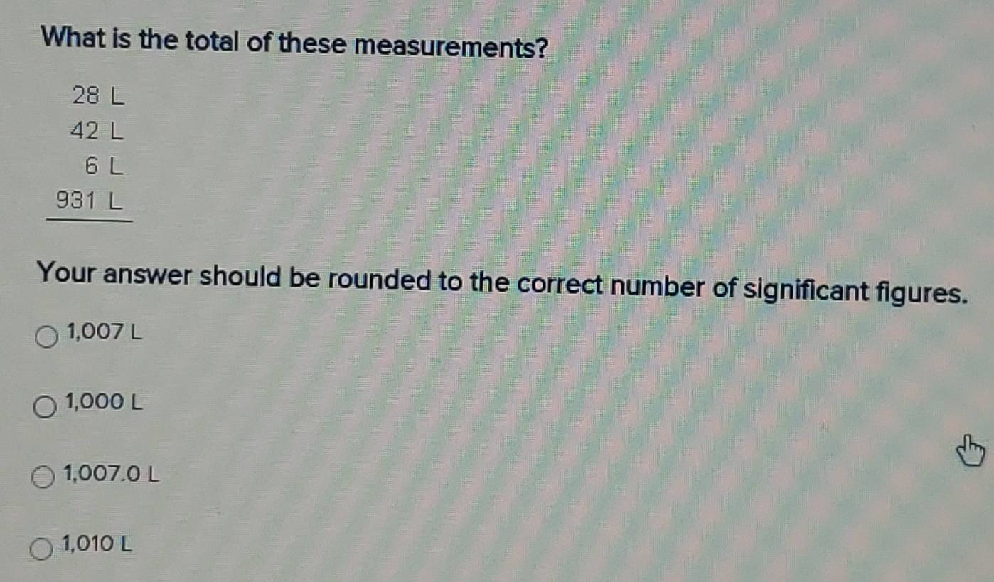 What is the total of these measurements?
28L
beginarrayr 42L 6L 931L hline endarray
Your answer should be rounded to the correct number of significant figures.
1,007 L
1,000 L
1,007.0 L
1,010 L