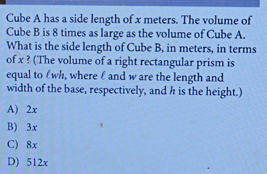 Cube A has a side length of x meters. The volume of
Cube B is 8 times as large as the volume of Cube A.
What is the side length of Cube B, in meters, in terms
of x ? (The volume of a right rectangular prism is
equal to £wh, where l and w are the length and
width of the base, respectively, and h is the height.)
A) 2x
B) 3x
C) 8x
D) 512x