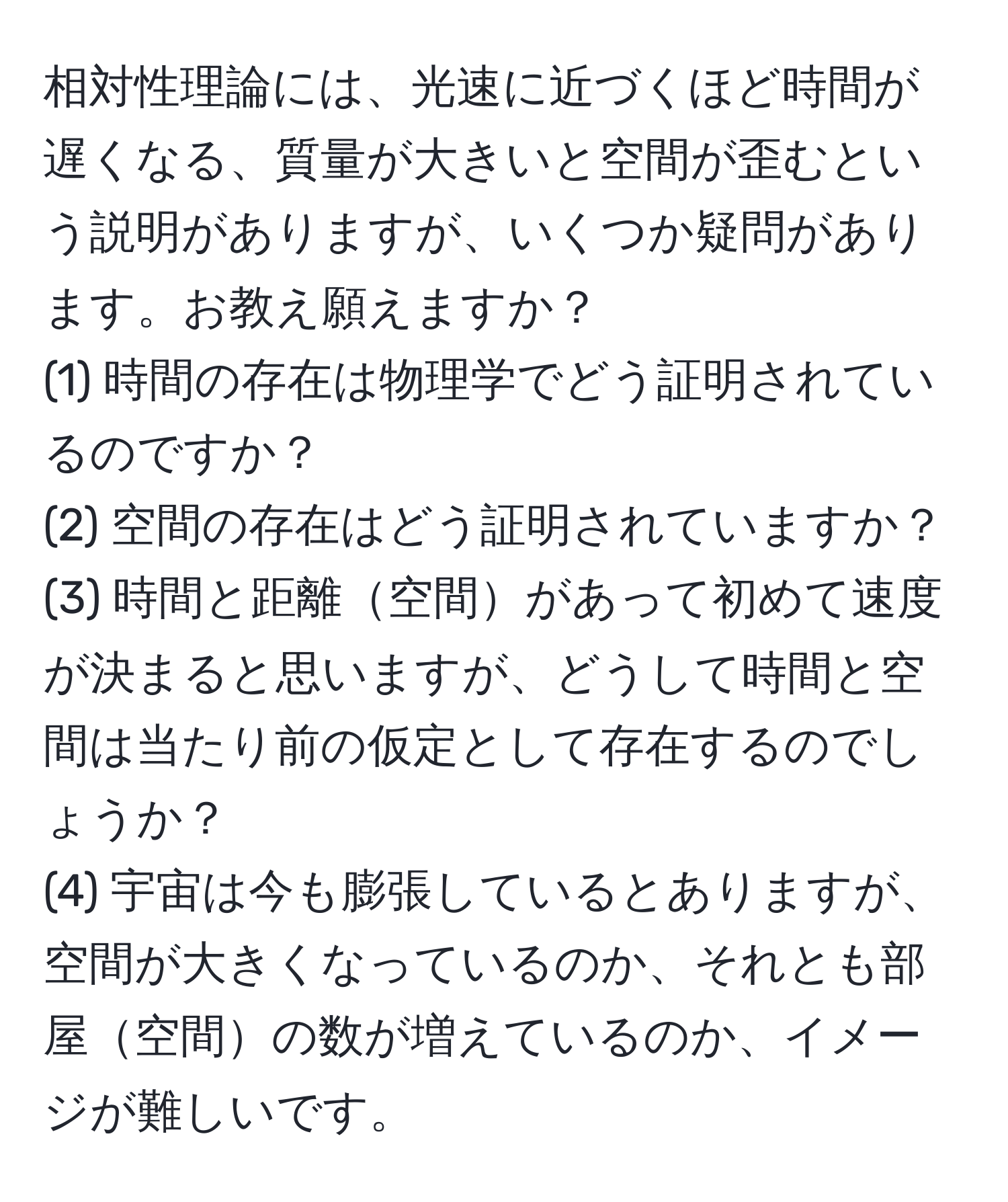 相対性理論には、光速に近づくほど時間が遅くなる、質量が大きいと空間が歪むという説明がありますが、いくつか疑問があります。お教え願えますか？  
(1) 時間の存在は物理学でどう証明されているのですか？  
(2) 空間の存在はどう証明されていますか？  
(3) 時間と距離空間があって初めて速度が決まると思いますが、どうして時間と空間は当たり前の仮定として存在するのでしょうか？  
(4) 宇宙は今も膨張しているとありますが、空間が大きくなっているのか、それとも部屋空間の数が増えているのか、イメージが難しいです。