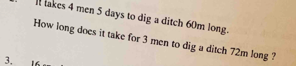 It takes 4 men 5 days to dig a ditch 60m long. 
How long does it take for 3 men to dig a ditch 72m long ? 
3.