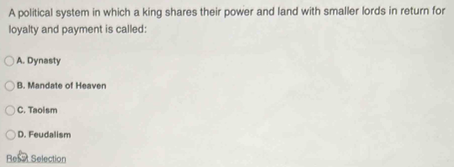 A political system in which a king shares their power and land with smaller lords in return for
loyalty and payment is called:
A. Dynasty
B. Mandate of Heaven
C. Taoism
D. Feudalism
Resat Selection