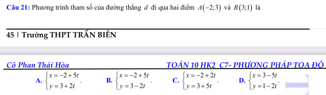 Phương trình tham số của đường thẳng đ đi qua hai điểm A(-2;3) và B(3;1) là
45 | Trường THPT TRẤN BIÊN
Cô Phan Thái Hòa 1TOÁN 10 HK2 C7- PHƯơNG PHÁP TOA ĐÔ
A. beginarrayl x=-2+5t y=3+2tendarray.. B. beginarrayl x=-2+5t y=3-2tendarray.. C. beginarrayl x=-2+2t y=3+5tendarray.. D. beginarrayl x=3-5t y=1-2tendarray..