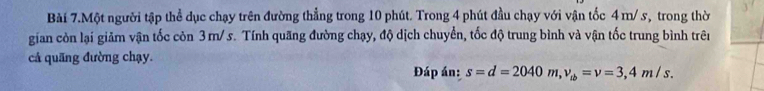 Bài 7.Một người tập thể dục chạy trên đường thẳng trong 10 phút. Trong 4 phút đầu chạy với vận tốc 4 m/ s, trong thờ 
gian còn lại giảm vận tốc còn 3m/ s. Tính quãng đường chạy, độ dịch chuyển, tốc độ trung bình và vận tốc trung bình trên 
cả quãng đường chạy. Đáp án: s=d=2040 m, v_tb=v=3,4m/s.