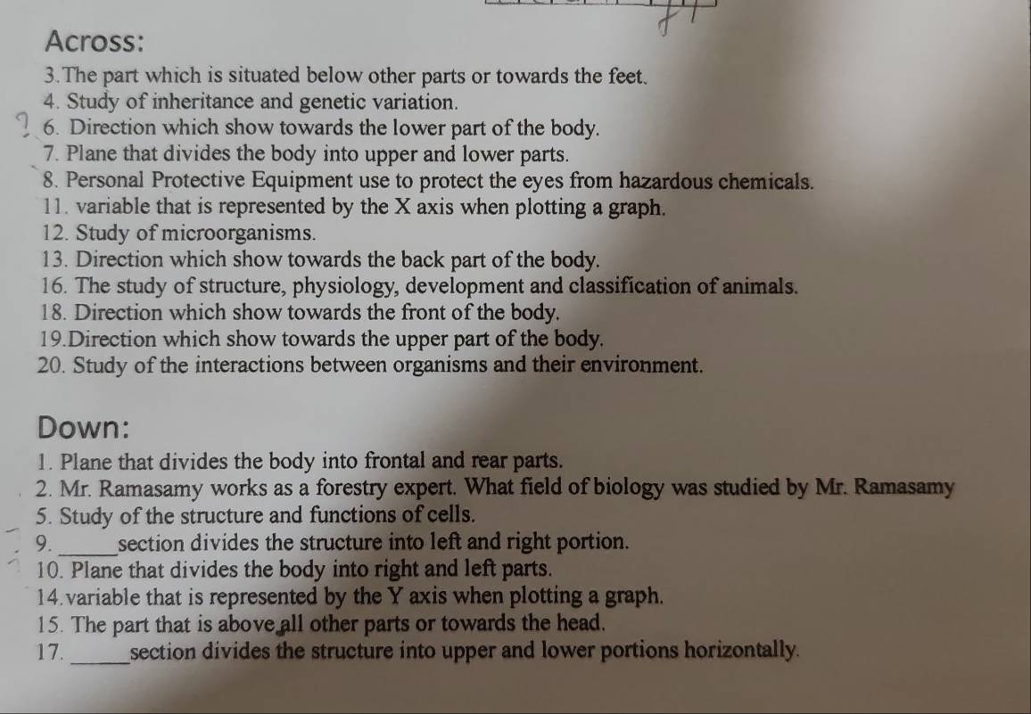 Across: 
3. The part which is situated below other parts or towards the feet. 
4. Study of inheritance and genetic variation. 
6. Direction which show towards the lower part of the body. 
7. Plane that divides the body into upper and lower parts. 
8. Personal Protective Equipment use to protect the eyes from hazardous chemicals. 
11. variable that is represented by the X axis when plotting a graph. 
12. Study of microorganisms. 
13. Direction which show towards the back part of the body. 
16. The study of structure, physiology, development and classification of animals. 
18. Direction which show towards the front of the body. 
19.Direction which show towards the upper part of the body. 
20. Study of the interactions between organisms and their environment. 
Down: 
1. Plane that divides the body into frontal and rear parts. 
2. Mr. Ramasamy works as a forestry expert. What field of biology was studied by Mr. Ramasamy 
5. Study of the structure and functions of cells. 
9._ section divides the structure into left and right portion. 
10. Plane that divides the body into right and left parts. 
14. variable that is represented by the Y axis when plotting a graph. 
15. The part that is above all other parts or towards the head. 
17._ section divides the structure into upper and lower portions horizontally.