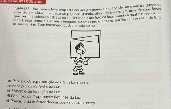 da natureza e suas tecnologias
3. (UNAERP) Uma brincadeira proposta em um programa científico de um canal de televisão
consiste em obter uma caixa de papelão grande, abrir um buraco em uma de suas faces
que permita colocar a cabeça no seu interior, é um furo na face oposta à qual o observador
olha. Dessa forma, ele enxerga imagens externas projetadas na sua frente, por meio do furo
às suas costas. Esse fenômeno óptico baseia-se no
a) Princípio da Superposição dos Raios Luminosos.
b) Princípio da Reflexão da Luz.
c) Princípio da Refração da Luz.
d) Princípio da Propagação Retilínea da Luz.
e) Princípio da Independência dos Raios Luminosos.