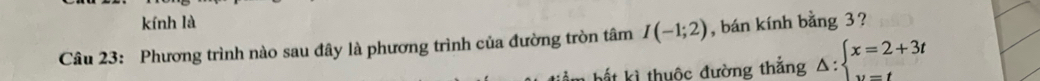 kính là 
Câu 23: Phương trình nào sau đây là phương trình của đường tròn tâm I(-1;2) , bán kính bằng 3? 
* hấ t ki thuộc đường thắng △ :beginarrayl x=2+3t y=tendarray.