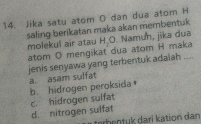 Jika satu atom O dan dua atom H
saling berikatan maka akan membentuk
molekul air atau H_2O. Namun, jika dua
atom O mengikat dua atom H maka
jenis senyawa yang terbentuk adalah ....
a. asam sulfat
b. hidrogen peroksida
c. hidrogen sulfat
d. nitrogen sulfat
tørhentuk dari kation dan