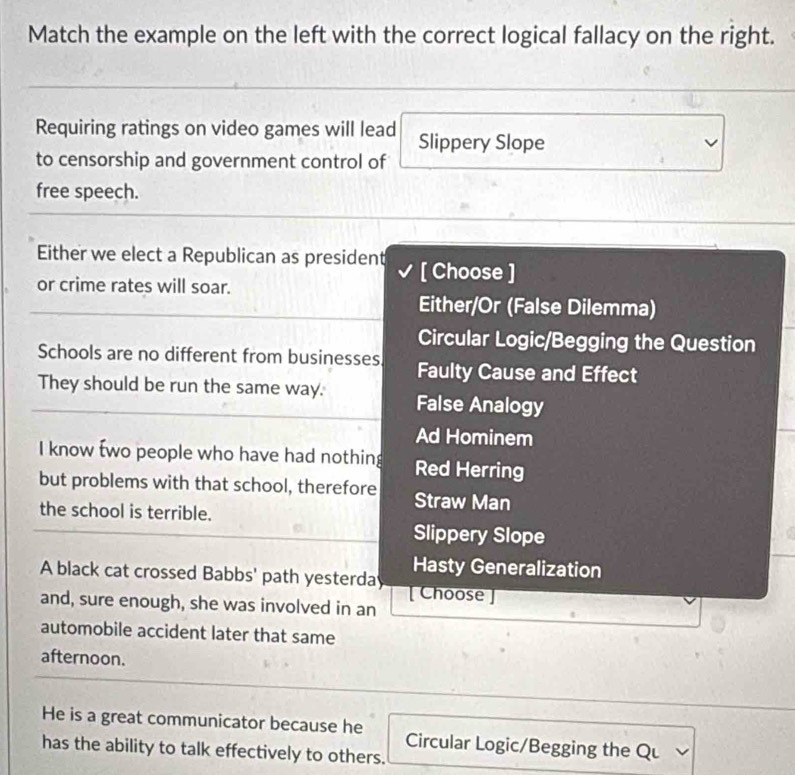 Match the example on the left with the correct logical fallacy on the right.
Requiring ratings on video games will lead Slippery Slope
to censorship and government control of
free speech.
Either we elect a Republican as president [ Choose ]
or crime rates will soar.
Either/Or (False Dilemma)
Circular Logic/Begging the Question
Schools are no different from businesses Faulty Cause and Effect
They should be run the same way. False Analogy
Ad Hominem
I know two people who have had nothing Red Herring
but problems with that school, therefore Straw Man
the school is terrible.
Slippery Slope
Hasty Generalization
A black cat crossed Babbs' path yesterday [ Choose]
and, sure enough, she was involved in an
automobile accident later that same
afternoon.
He is a great communicator because he Circular Logic/Begging the Qu
has the ability to talk effectively to others.