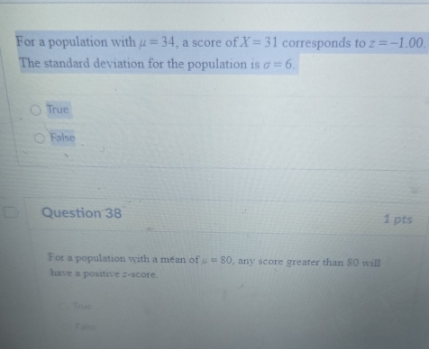 For a population with mu =34 , a score of X=31 corresponds to z=-1.00. 
The standard deviation for the population is sigma =6.
True
False
Question 38 1 pts
For a population with a mean of u=80 , any score greater than 80 will
have a positive z-score.
True
Talse