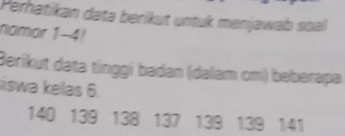 Perhatikan data berikut untuk menjawab soal 
nomor 1-4! 
Berikut data tinggi badan (dalam cm) beberapa 
iswa kelas 6.
140 139 138 137 139 139 141